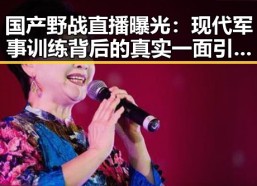 国产野战直播曝光：现代军事训练背后的真实一面引发热议