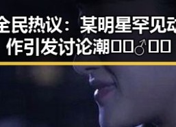 全民热议：某明星罕见动作引发讨论潮 🚶‍♂️💬
