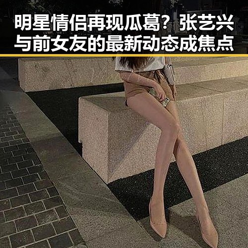 明星情侣再现瓜葛？张艺兴与前女友的最新动态成焦点